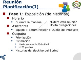 Reunión
Planificación(I)
 Fase 1: Exposición (de historias)
 Horario
 Durante la mañana
 Asistentes
 Equipo + Scrum Master + Dueño del Producto
 Outputs:
 Priorización
 Estimación
 Hasta superar la Velocidad
 ≤ 20 puntos
 Historias del Backlog del Sprint
•Lidera esta reunión
•Evita divagaciones
 