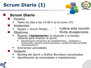 Scrum Diario (I)
 Scrum Diario
 Horario
 Todos los días a las 10:00 h (a lo sumo 15’)
 Asistentes
 Equipo + Scrum Master
 Objetivos
 Repasar (rápidamente) la situación y el tiempo
restante para finalizar el sprint.
 Identificación temprana de impedimentos, confianza y
motivación, mejora comunicaciones y productividad (presión
inconsciente!!!)
 Sincronizar actividades
 Outputs
 Backlog del Sprint y Gráfico Burndown actualizados
 Identificación de necesidades e impedimentos
•Lidera esta reunión
•Evita divagaciones
 