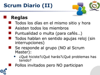 Scrum Diario (II)
 Reglas
 Todos los días en el mismo sitio y hora
 Asisten todos los miembros
 Puntualidad o multa (para cafés…)
 Todos hablan en sentido agujas reloj (sin
interrupciones)
 Se responde al grupo (NO al Scrum
Master):
 ¿Qué hiciste?¿Qué harás?¿Qué problemas has
tenido?
 Pollos invitados pero NO participan
 