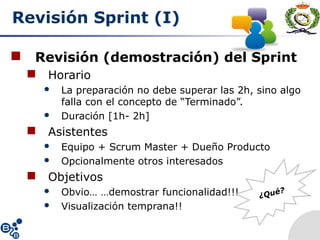 Revisión Sprint (I)
 Revisión (demostración) del Sprint
 Horario
 La preparación no debe superar las 2h, sino algo
falla con el concepto de “Terminado”.
 Duración [1h- 2h]
 Asistentes
 Equipo + Scrum Master + Dueño Producto
 Opcionalmente otros interesados
 Objetivos
 Obvio… …demostrar funcionalidad!!!
 Visualización temprana!!
¿Qué?
 