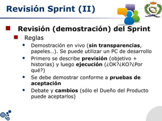 Revisión Sprint (II)
 Revisión (demostración) del Sprint
 Reglas
 Demostración en vivo (sin transparencias,
papeles…). Se puede utilizar un PC de desarrollo
 Primero se describe previsión (objetivo +
historias) y luego ejecución (¿OK?¿KO?¿Por
qué?)
 Se debe demostrar conforme a pruebas de
aceptación
 Debate y cambios (sólo el Dueño del Producto
puede aceptarlos)
 