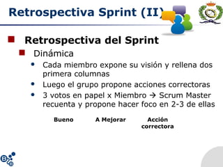 Retrospectiva Sprint (II)
 Retrospectiva del Sprint
 Dinámica
 Cada miembro expone su visión y rellena dos
primera columnas
 Luego el grupo propone acciones correctoras
 3 votos en papel x Miembro  Scrum Master
recuenta y propone hacer foco en 2-3 de ellas
Bueno A Mejorar Acción
correctora
 