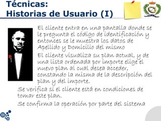 Técnicas:
Historias de Usuario (I)
El cliente entra en una pantalla donde se
le pregunta el código de identificación y
entonces se le muestra los datos de
Apellido y Domicilio del mismo
• El cliente visualiza su plan actual, y de
una lista ordenada por importe elige el
nuevo plan al cual desea acceder,
constando la misma de la descripción del
plan y del importe.
Se verifica si el cliente está en condiciones de
tomar este plan.
Se confirma la operación por parte del sistema
 