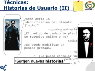 Técnicas:
Historias de Usuario (II)
• ¿Cómo sería la
identificación del cliente
(login)?
- Usuario y contraseña
• ¿El pedido de cambio de plan
se resuelve Online o no?
- Online
• ¿Se puede modificar un
pedido grabado?
- Sí
• ¿Se puede cancelar un
pedido?
- Sí
•Surgen nuevas historias•Surgen nuevas historias
 