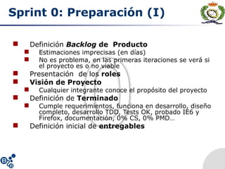 Sprint 0: Preparación (I)
 Definición Backlog de Producto
 Estimaciones imprecisas (en días)
 No es problema, en las primeras iteraciones se verá si
el proyecto es o no viable
 Presentación de los roles
 Visión de Proyecto
 Cualquier integrante conoce el propósito del proyecto
 Definición de Terminado
 Cumple requerimientos, funciona en desarrollo, diseño
completo, desarrollo TDD, Tests OK, probado IE6 y
Firefox, documentación, 0% CS, 0% PMD…
 Definición inicial de entregables
 