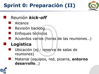 Sprint 0: Preparación (II)
 Reunión kick-off
 Alcance
 Revisión backlog
 Enfoques técnicos
 Acuerdos varios (horas de las reuniones…)
 Logística
 Ubicación (ej.: reserva de salas de
reuniones)
 Material (equipos, red, pizarra, entorno
desarrollo…)
 