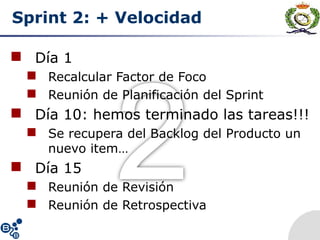 Sprint 2: + Velocidad
 Día 1
 Recalcular Factor de Foco
 Reunión de Planificación del Sprint
 Día 10: hemos terminado las tareas!!!
 Se recupera del Backlog del Producto un
nuevo item…
 Día 15
 Reunión de Revisión
 Reunión de Retrospectiva
 