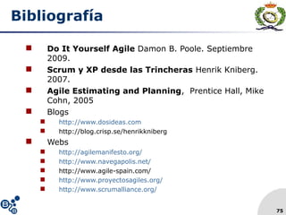 75
Bibliografía
 Do It Yourself Agile Damon B. Poole. Septiembre
2009.
 Scrum y XP desde las Trincheras Henrik Kniberg.
2007.
 Agile Estimating and Planning, Prentice Hall, Mike
Cohn, 2005
 Blogs
 http://www.dosideas.com
 http://blog.crisp.se/henrikkniberg
 Webs
 http://agilemanifesto.org/
 http://www.navegapolis.net/
 http://www.agile-spain.com/
 http://www.proyectosagiles.org/
 http://www.scrumalliance.org/
 