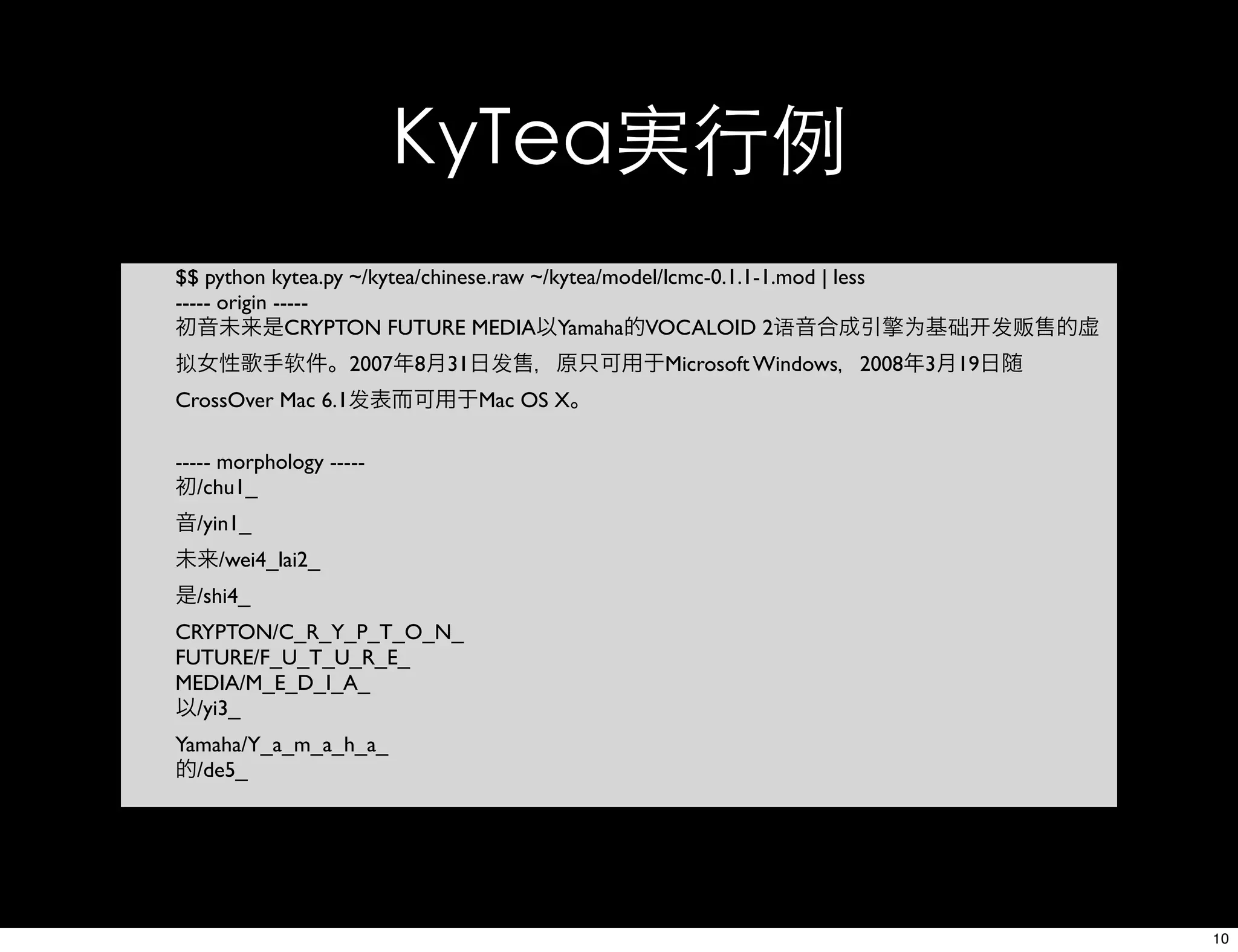 KyTea実行例
$$ python kytea.py ~/kytea/chinese.raw ~/kytea/model/lcmc-0.1.1-1.mod | less
----- origin -----
初音未来是CRYPTON FUTURE MEDIA以Yamaha的VOCALOID 2语音合成引擎为基础 发贩售的虚
拟女性歌手软件。2007年8月31日发售，原只可用于Microsoft Windows，2008年3月19日随
CrossOver Mac 6.1发表而可用于Mac OS X。
----- morphology -----
初/chu1_
音/yin1_
未来/wei4_lai2_
是/shi4_
CRYPTON/C_R_Y_P_T_O_N_
FUTURE/F_U_T_U_R_E_
MEDIA/M_E_D_I_A_
以/yi3_
Yamaha/Y_a_m_a_h_a_
的/de5_
10
 
