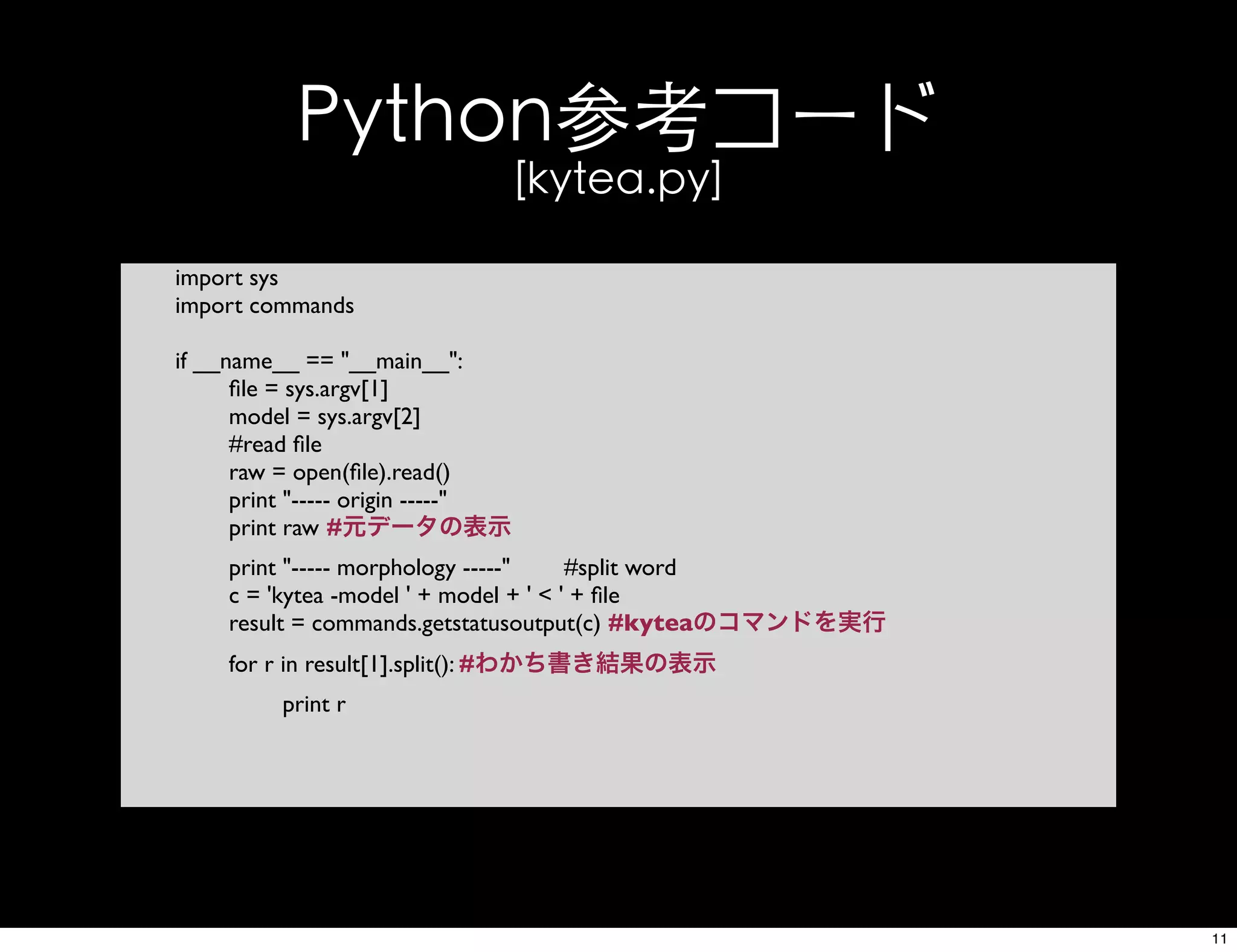 Python参考コード
[kytea.py]
import sys
import commands
if __name__ == "__main__":
ﬁle = sys.argv[1]
model = sys.argv[2]
#read ﬁle
raw = open(ﬁle).read()
print "----- origin -----"
print raw #元データの表示
print "----- morphology -----" #split word
c = 'kytea -model ' + model + ' < ' + ﬁle
result = commands.getstatusoutput(c) #kyteaのコマンドを実行
for r in result[1].split(): #わかち書き結果の表示
print r
11
 