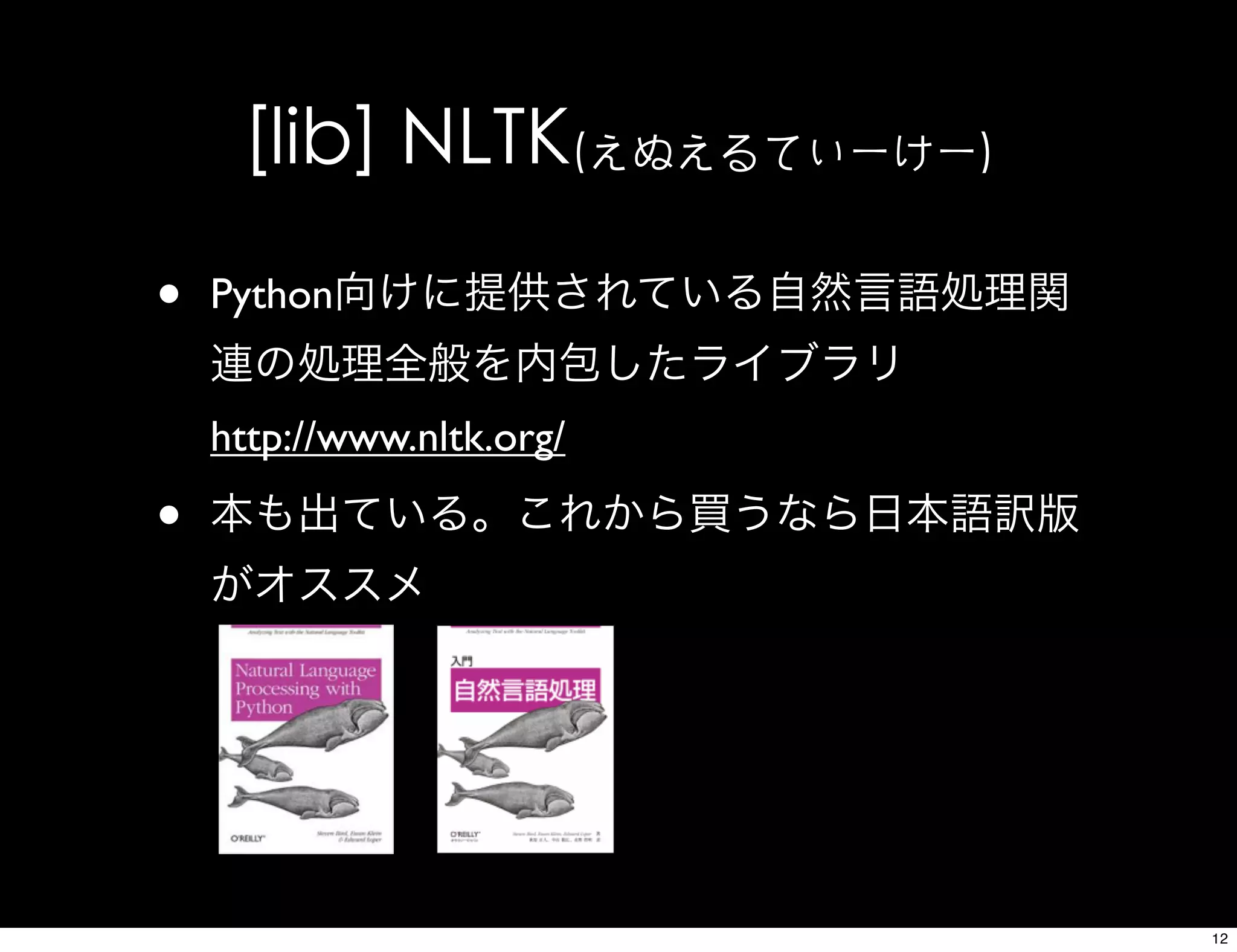 [lib] NLTK(えぬえるてぃーけー)
• Python向けに提供されている自然言語処理関
連の処理全般を内包したライブラリ
http://www.nltk.org/
• 本も出ている。これから買うなら日本語訳版
がオススメ
12
 