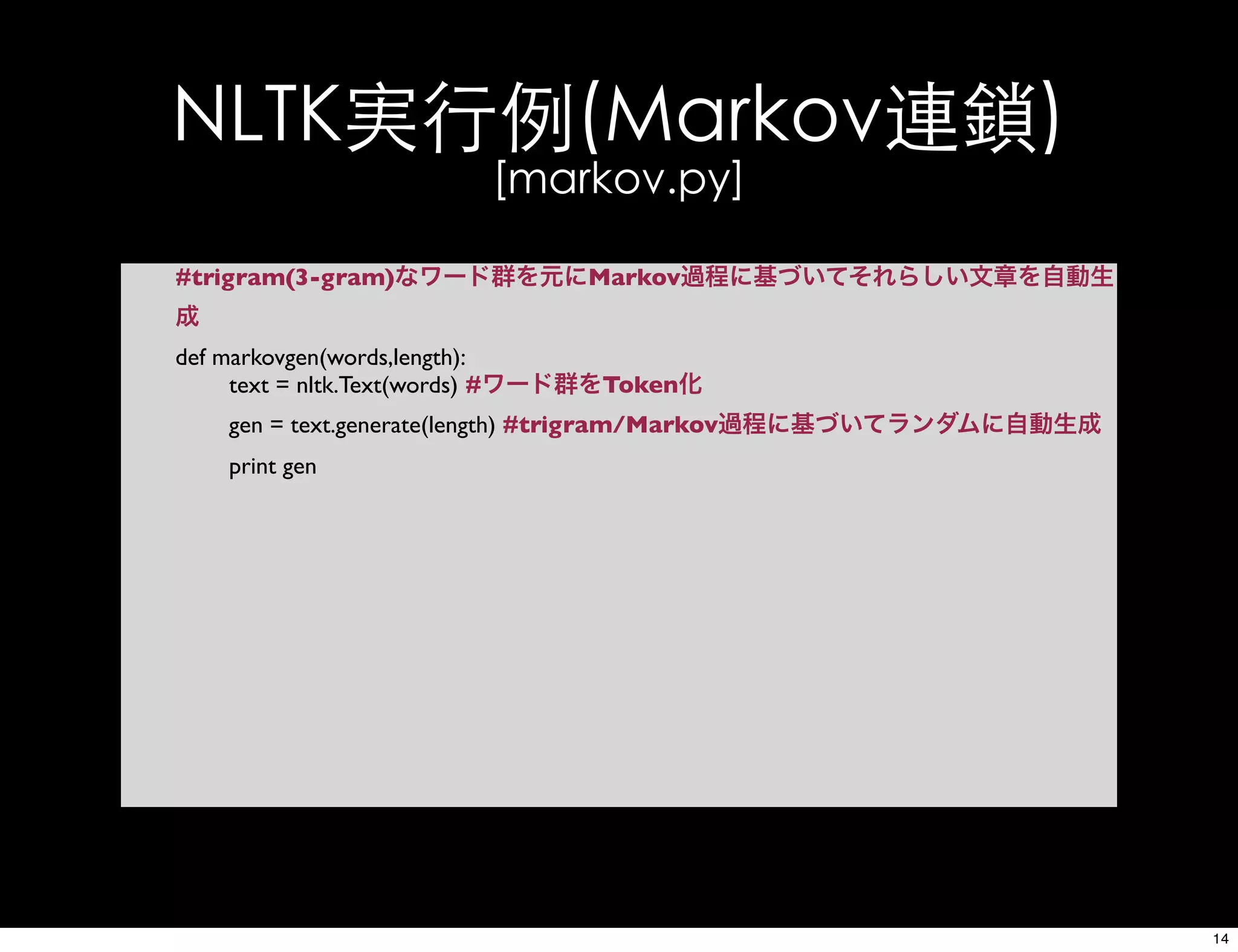 NLTK実行例(Markov連鎖)
[markov.py]
#trigram(3-gram)なワード群を元にMarkov過程に基づいてそれらしい文章を自動生
成
def markovgen(words,length):
text = nltk.Text(words) #ワード群をToken化
gen = text.generate(length) #trigram/Markov過程に基づいてランダムに自動生成
print gen
14
 