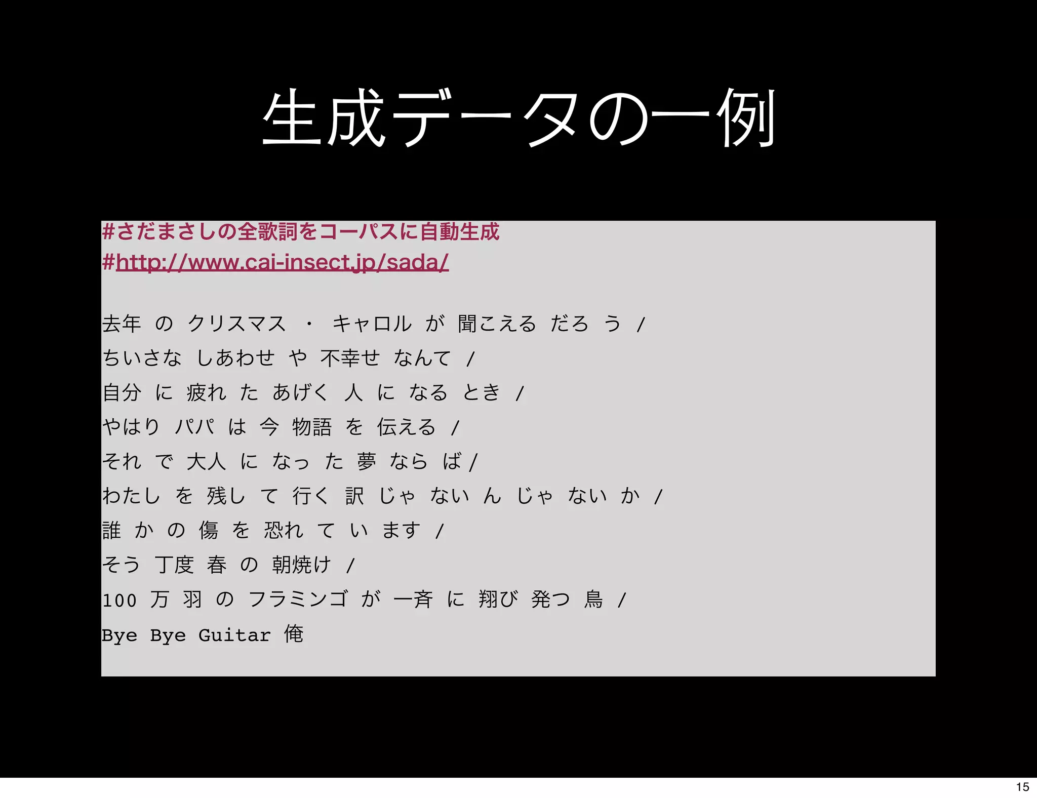 生成データの一例
#さだまさしの全歌詞をコーパスに自動生成
#http://www.cai-insect.jp/sada/
去年 の クリスマス ・ キャロル が 聞こえる だろ う /
ちいさな しあわせ や 不幸せ なんて /
自分 に 疲れ た あげく 人 に なる とき /
やはり パパ は 今 物語 を 伝える /
それ で 大人 に なっ た 夢 なら ば /
わたし を 残し て 行く 訳 じゃ ない ん じゃ ない か /
誰 か の 傷 を 恐れ て い ます /
そう 丁度 春 の 朝焼け /
100 万 羽 の フラミンゴ が 一斉 に 翔び 発つ 鳥 /
Bye Bye Guitar 俺
15
 