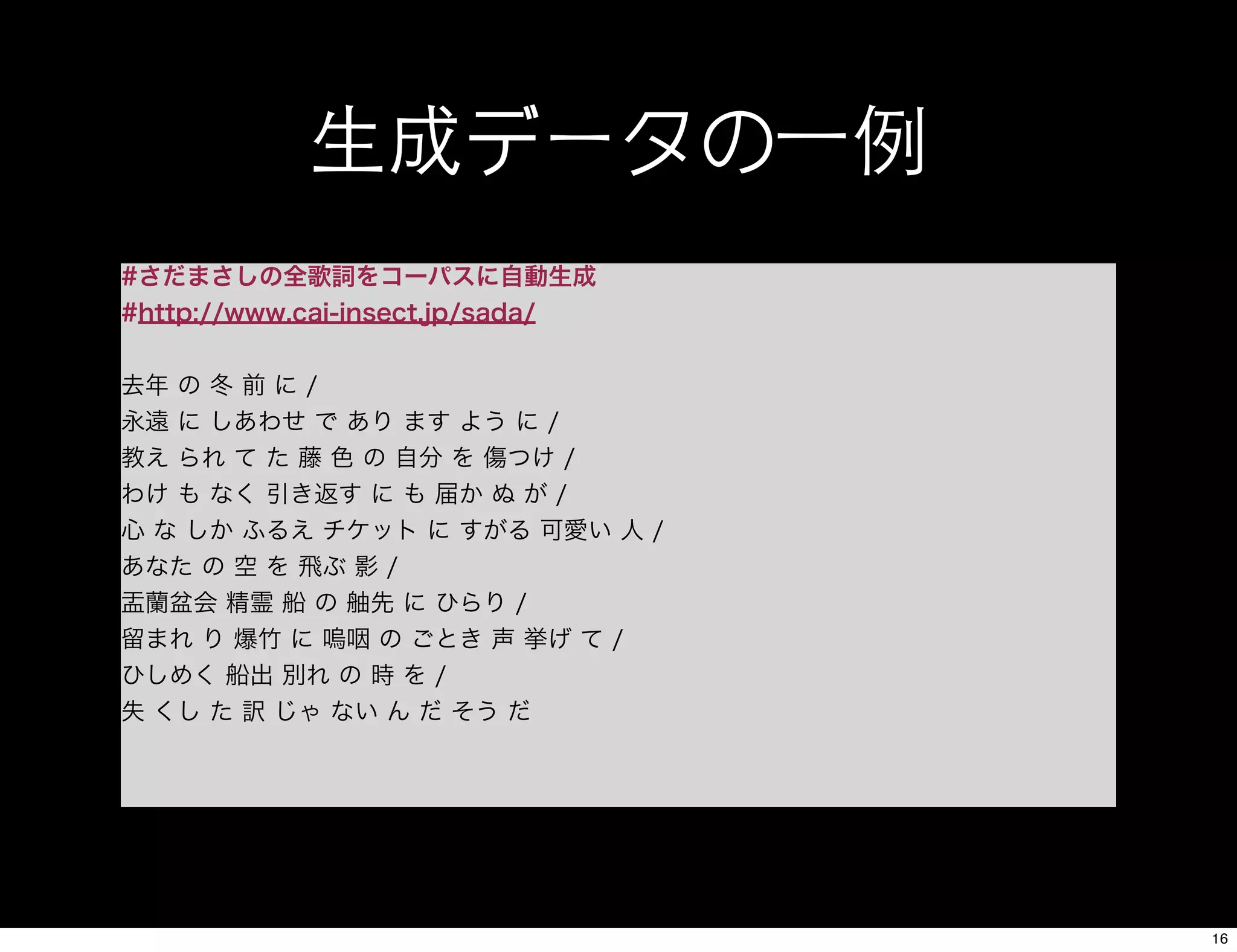 生成データの一例
#さだまさしの全歌詞をコーパスに自動生成
#http://www.cai-insect.jp/sada/
去年 の 冬 前 に /
永遠 に しあわせ で あり ます よう に /
教え られ て た 藤 色 の 自分 を 傷つけ /
わけ も なく 引き返す に も 届か ぬ が /
心 な しか ふるえ チケット に すがる 可愛い 人 /
あなた の 空 を 飛ぶ 影 /
盂蘭盆会 精霊 船 の 舳先 に ひらり /
留まれ り 爆竹 に 嗚咽 の ごとき 声 挙げ て /
ひしめく 船出 別れ の 時 を /
失 くし た 訳 じゃ ない ん だ そう だ
16
 
