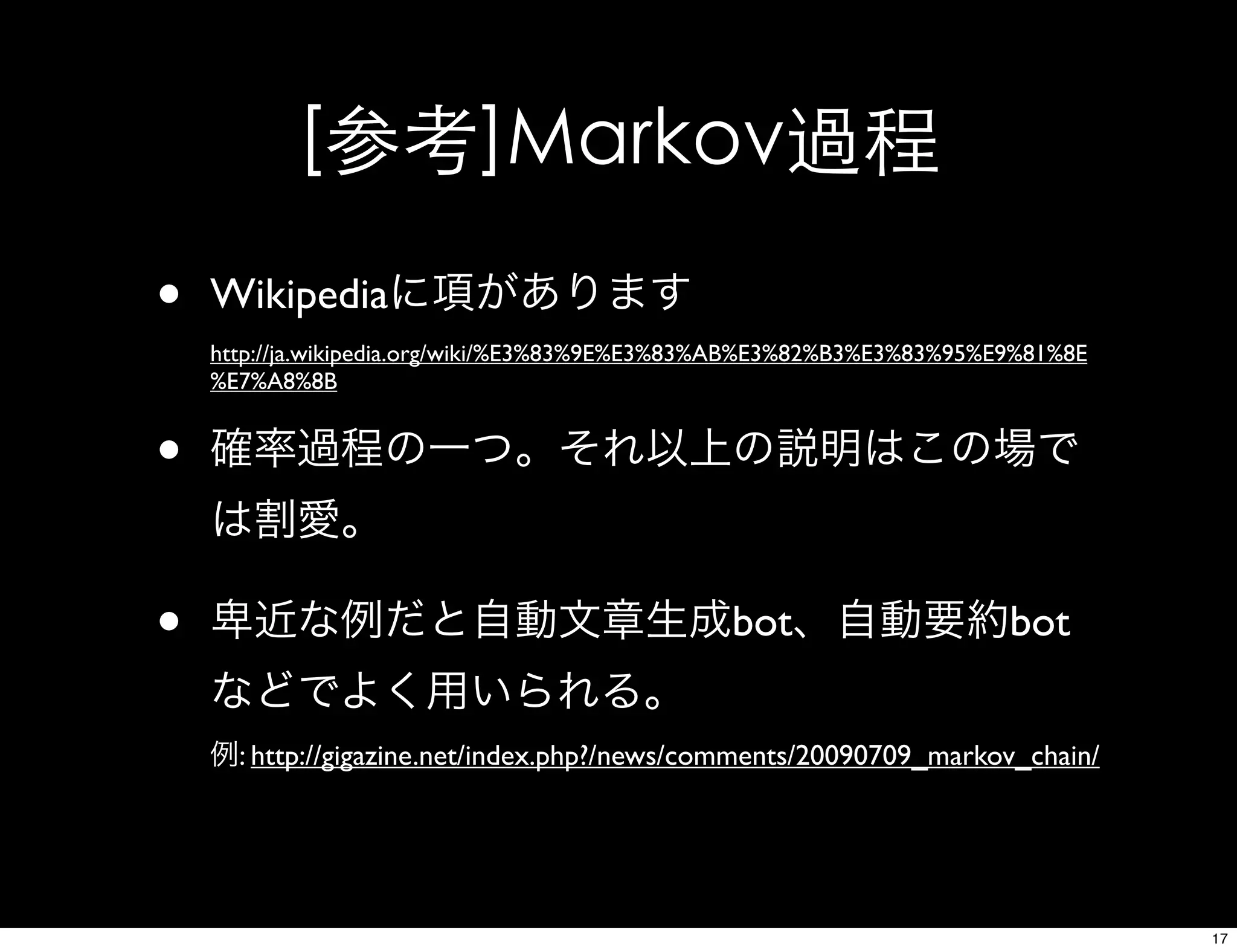 [参考]Markov過程
• Wikipediaに項があります
http://ja.wikipedia.org/wiki/%E3%83%9E%E3%83%AB%E3%82%B3%E3%83%95%E9%81%8E
%E7%A8%8B
• 確率過程の一つ。それ以上の説明はこの場で
は割愛。
• 卑近な例だと自動文章生成bot、自動要約bot
などでよく用いられる。
例: http://gigazine.net/index.php?/news/comments/20090709_markov_chain/
17
 