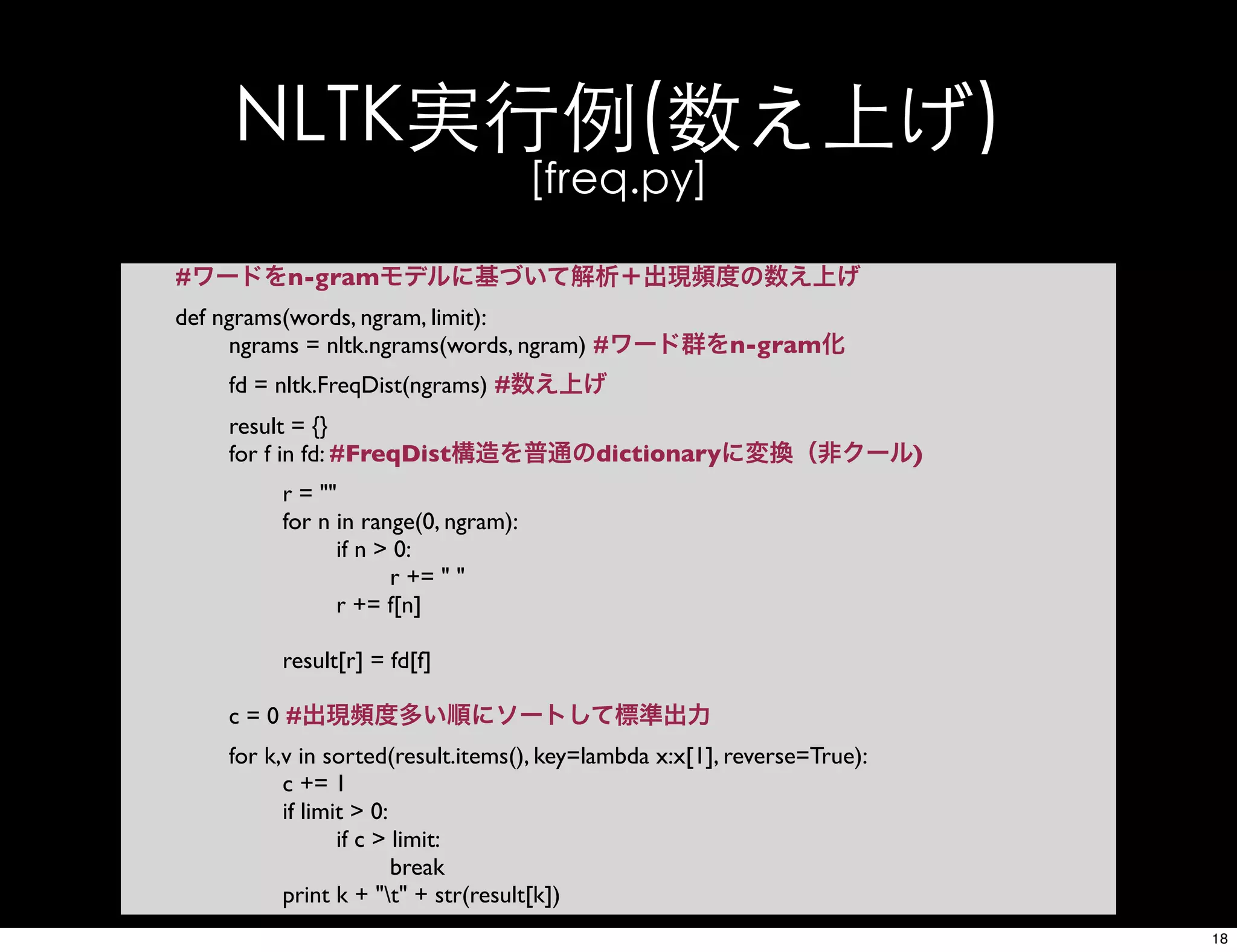 NLTK実行例(数え上げ)
[freq.py]
#ワードをn-gramモデルに基づいて解析＋出現頻度の数え上げ
def ngrams(words, ngram, limit):
ngrams = nltk.ngrams(words, ngram) #ワード群をn-gram化
fd = nltk.FreqDist(ngrams) #数え上げ
result = {}
for f in fd: #FreqDist構造を普通のdictionaryに変換（非クール)
r = ""
for n in range(0, ngram):
if n > 0:
r += " "
r += f[n]
result[r] = fd[f]
c = 0 #出現頻度多い順にソートして標準出力
for k,v in sorted(result.items(), key=lambda x:x[1], reverse=True):
c += 1
if limit > 0:
if c > limit:
break
print k + "t" + str(result[k])
18
 