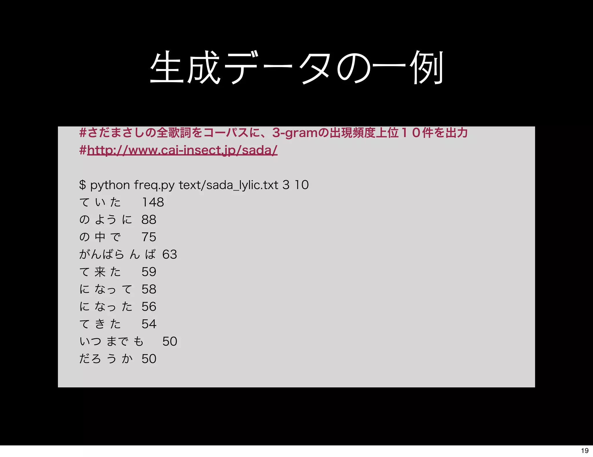 生成データの一例
#さだまさしの全歌詞をコーパスに、3-gramの出現頻度上位１０件を出力
#http://www.cai-insect.jp/sada/
$ python freq.py text/sada_lylic.txt 3 10
て い た 148
の よう に 88
の 中 で 75
がんばら ん ば 63
て 来 た 59
に なっ て 58
に なっ た 56
て き た 54
いつ まで も 50
だろ う か 50
19
 