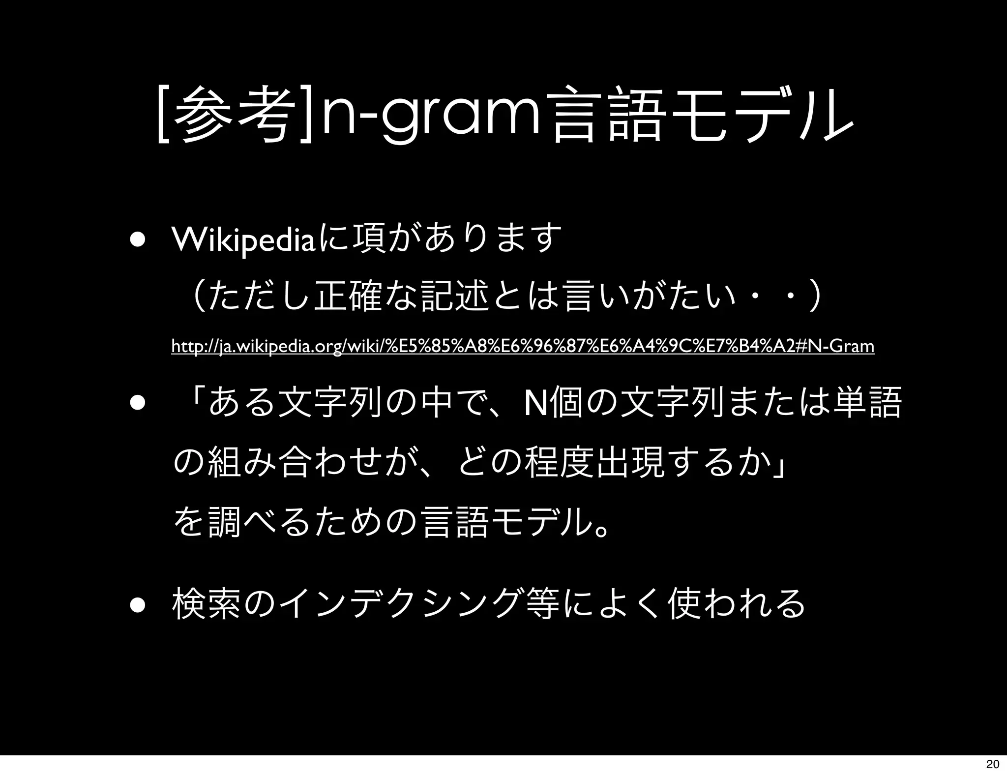 [参考]n-gram言語モデル
• Wikipediaに項があります
（ただし正確な記述とは言いがたい・・）
http://ja.wikipedia.org/wiki/%E5%85%A8%E6%96%87%E6%A4%9C%E7%B4%A2#N-Gram
• 「ある文字列の中で、N個の文字列または単語
の組み合わせが、どの程度出現するか」
を調べるための言語モデル。
• 検索のインデクシング等によく使われる
20
 