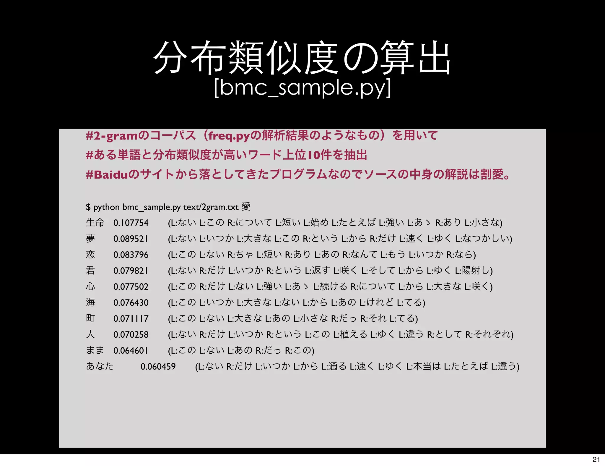 分布類似度の算出
[bmc_sample.py]
#2-gramのコーパス（freq.pyの解析結果のようなもの）を用いて
#ある単語と分布類似度が高いワード上位10件を抽出
#Baiduのサイトから落としてきたプログラムなのでソースの中身の解説は割愛。
$ python bmc_sample.py text/2gram.txt 愛
生命	

 0.107754	

 (L:ない L:この R:について L:短い L:始め L:たとえば L:強い L:あゝ R:あり L:小さな)
夢	

 0.089521	

 (L:ない L:いつか L:大きな L:この R:という L:から R:だけ L:速く L:ゆく L:なつかしい)
恋	

 0.083796	

 (L:この L:ない R:ちゃ L:短い R:あり L:あの R:なんて L:もう L:いつか R:なら)
君	

 0.079821	

 (L:ない R:だけ L:いつか R:という L:返す L:咲く L:そして L:から L:ゆく L:陽射し)
心	

 0.077502	

 (L:この R:だけ L:ない L:強い L:あゝ L:続ける R:について L:から L:大きな L:咲く)
海	

 0.076430	

 (L:この L:いつか L:大きな L:ない L:から L:あの L:けれど L:てる)
町	

 0.071117	

 (L:この L:ない L:大きな L:あの L:小さな R:だっ R:それ L:てる)
人	

 0.070258	

 (L:ない R:だけ L:いつか R:という L:この L:植える L:ゆく L:違う R:として R:それぞれ)
まま	

 0.064601	

 (L:この L:ない L:あの R:だっ R:この)
あなた	

 0.060459	

 (L:ない R:だけ L:いつか L:から L:通る L:速く L:ゆく L:本当は L:たとえば L:違う)
21
 