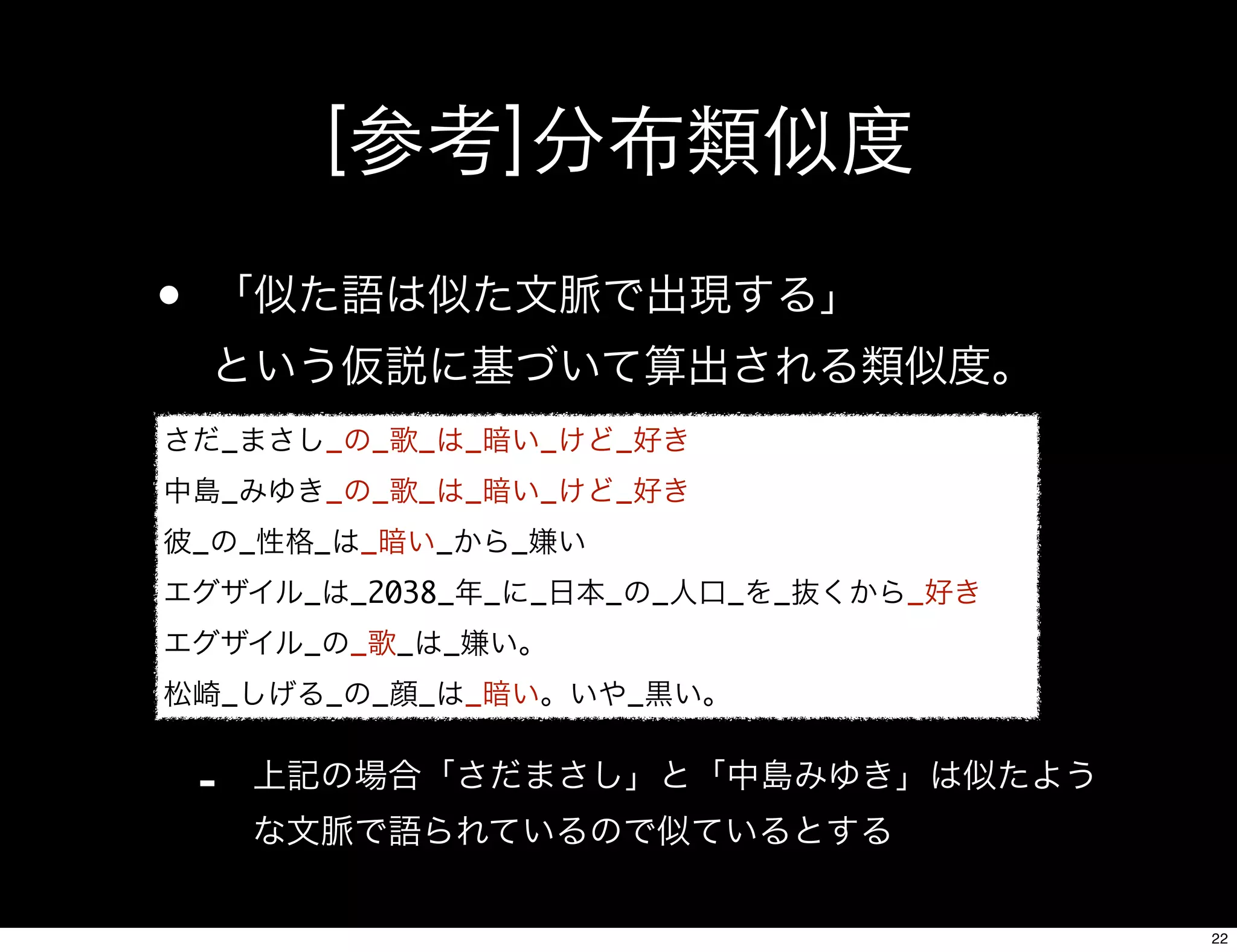[参考]分布類似度
• 「似た語は似た文脈で出現する」
という仮説に基づいて算出される類似度。
- 上記の場合「さだまさし」と「中島みゆき」は似たよう
な文脈で語られているので似ているとする
さだ_まさし_の_歌_は_暗い_けど_好き
中島_みゆき_の_歌_は_暗い_けど_好き
彼_の_性格_は_暗い_から_嫌い
エグザイル_は_2038_年_に_日本_の_人口_を_抜くから_好き
エグザイル_の_歌_は_嫌い。
松崎_しげる_の_顔_は_暗い。いや_黒い。
22
 