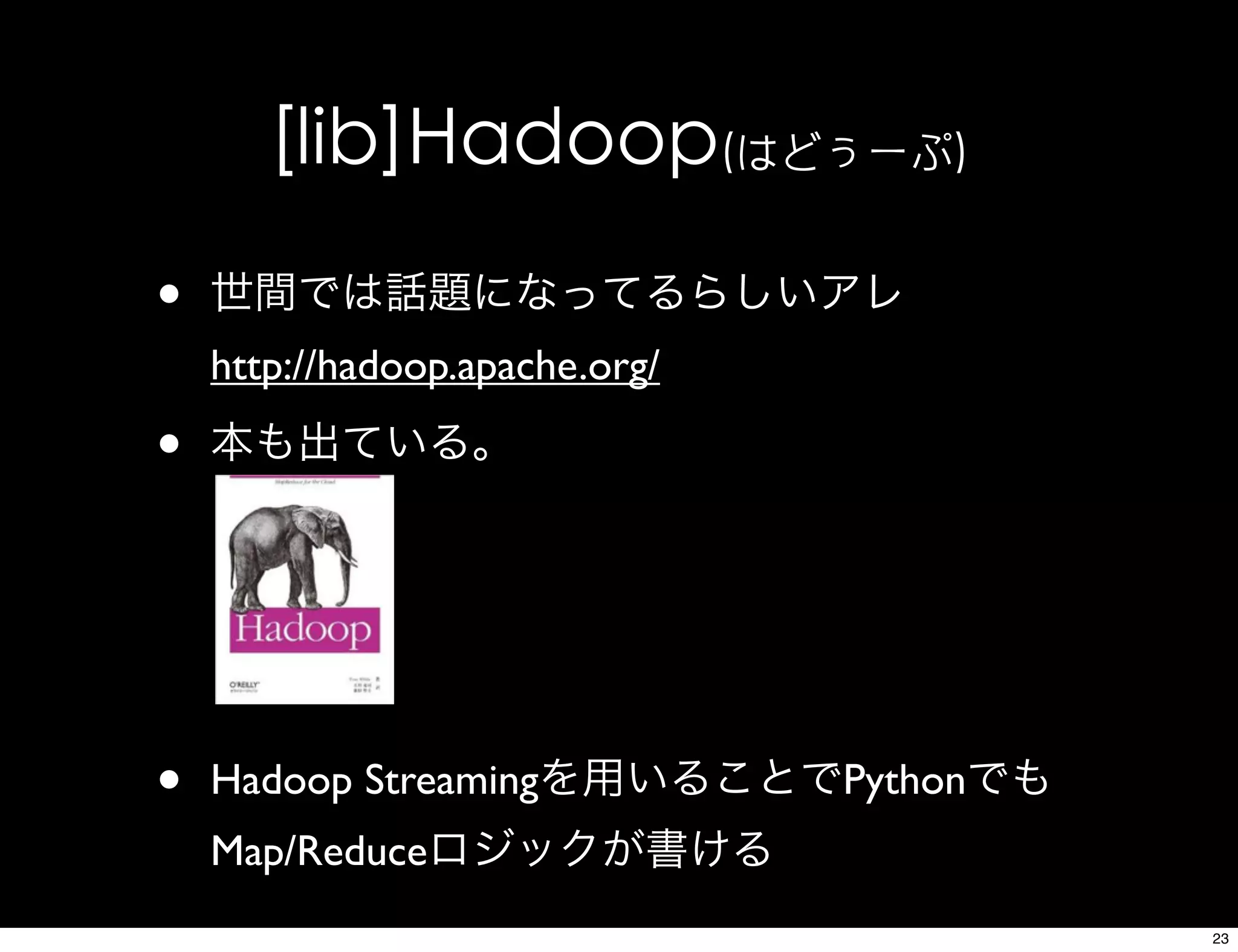[lib]Hadoop(はどぅーぷ)
• 世間では話題になってるらしいアレ
http://hadoop.apache.org/
• 本も出ている。
• Hadoop Streamingを用いることでPythonでも
Map/Reduceロジックが書ける
23
 