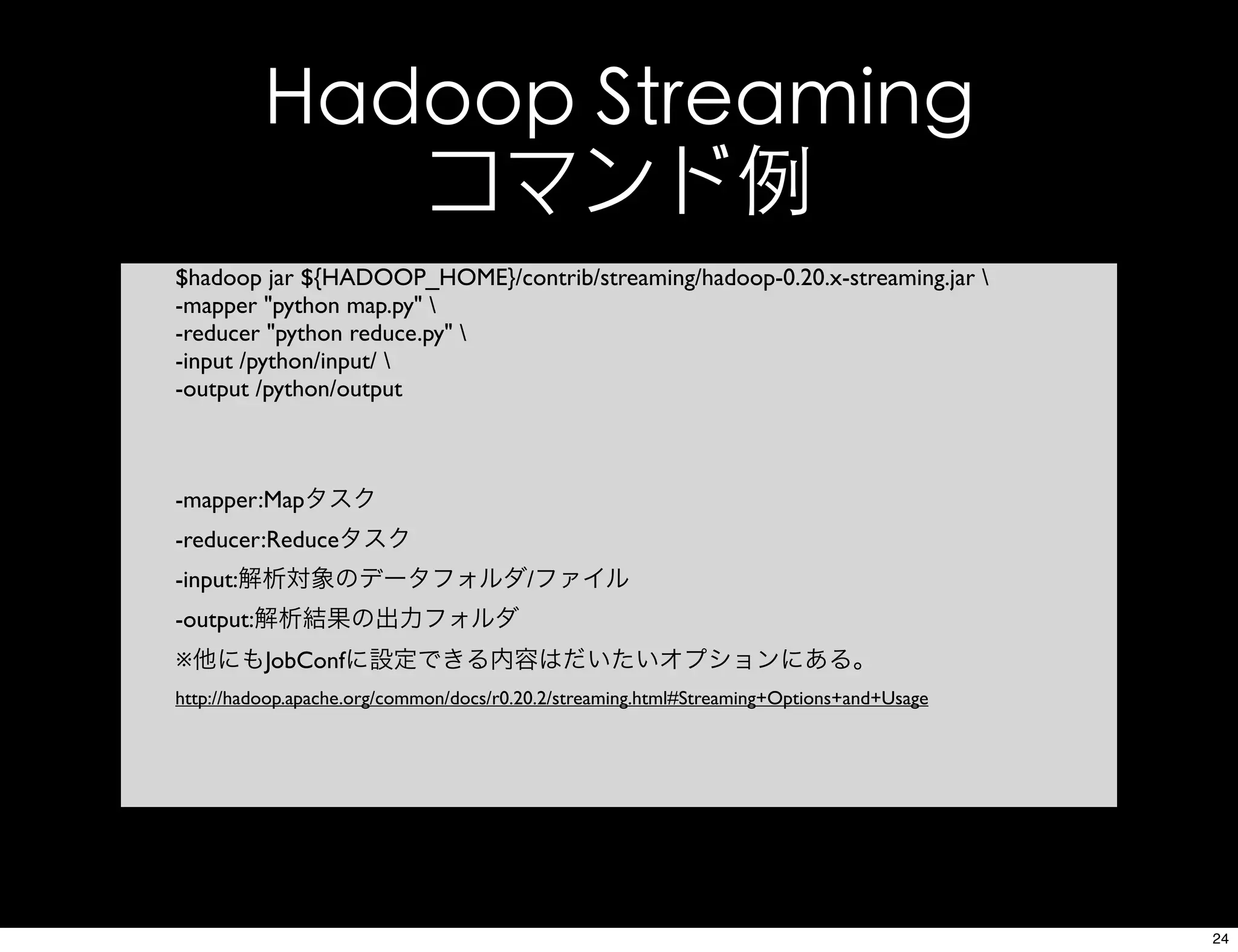 Hadoop Streaming
コマンド例
$hadoop jar ${HADOOP_HOME}/contrib/streaming/hadoop-0.20.x-streaming.jar 
-mapper "python map.py" 
-reducer "python reduce.py" 
-input /python/input/ 
-output /python/output
-mapper:Mapタスク
-reducer:Reduceタスク
-input:解析対象のデータフォルダ/ファイル
-output:解析結果の出力フォルダ
※他にもJobConfに設定できる内容はだいたいオプションにある。
http://hadoop.apache.org/common/docs/r0.20.2/streaming.html#Streaming+Options+and+Usage
24
 