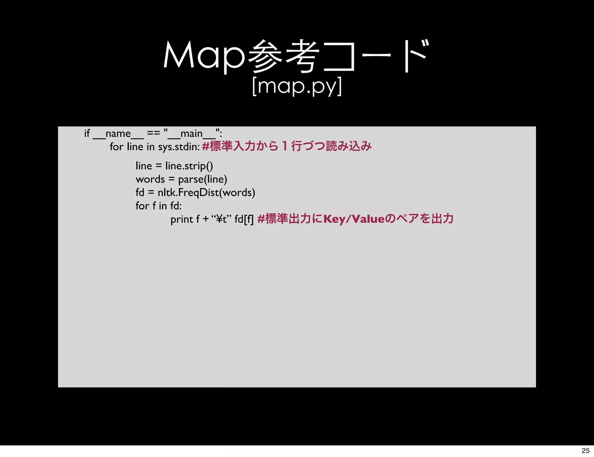 Map参考コード
[map.py]
if __name__ == "__main__":
for line in sys.stdin: #標準入力から１行づつ読み込み
line = line.strip()
words = parse(line)
fd = nltk.FreqDist(words)
for f in fd:
print f + “¥t” fd[f] #標準出力にKey/Valueのペアを出力
25
 