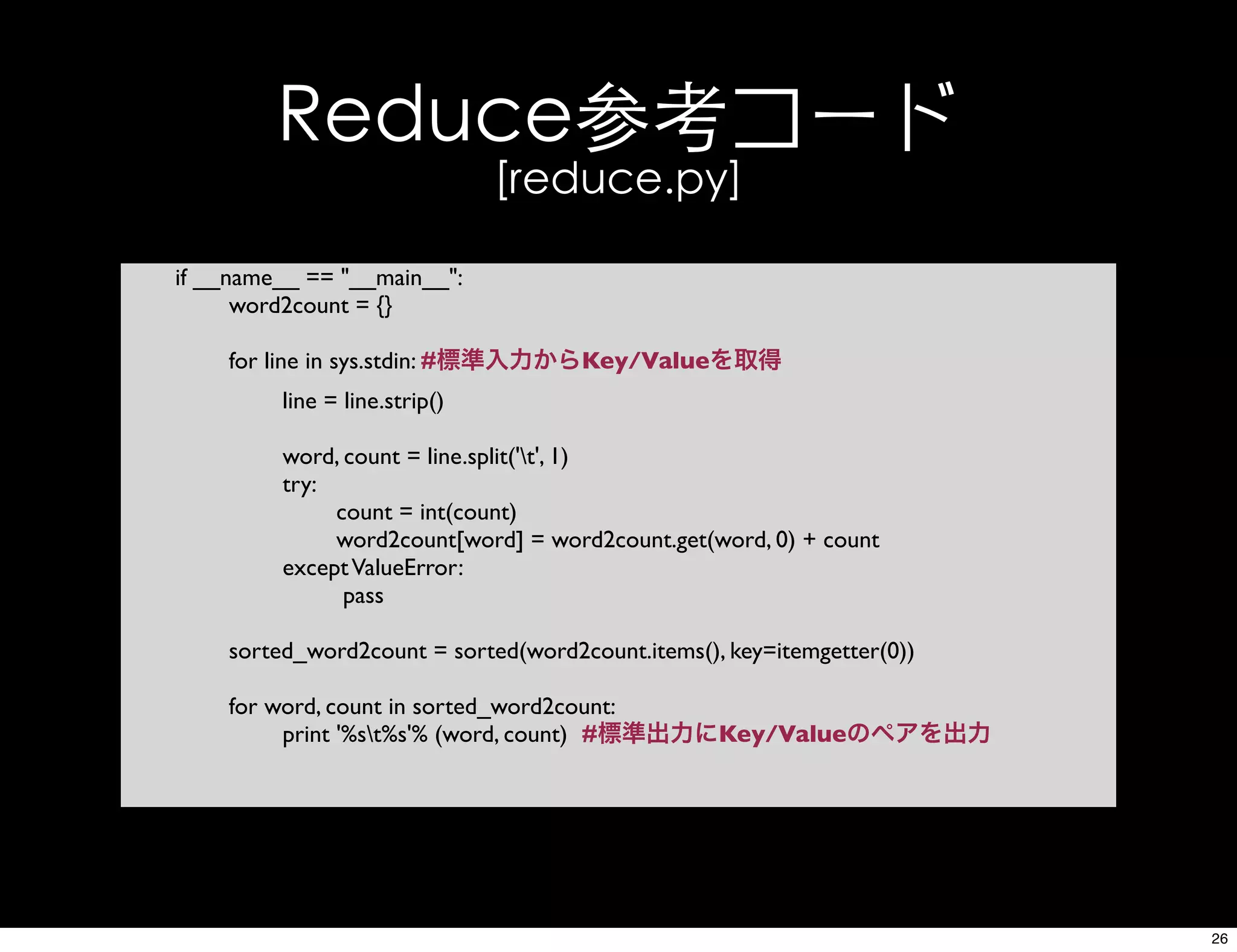 Reduce参考コード
[reduce.py]
if __name__ == "__main__":
word2count = {}
for line in sys.stdin: #標準入力からKey/Valueを取得
line = line.strip()
word, count = line.split('t', 1)
try:
count = int(count)
word2count[word] = word2count.get(word, 0) + count
exceptValueError:
pass
sorted_word2count = sorted(word2count.items(), key=itemgetter(0))
for word, count in sorted_word2count:
print '%st%s'% (word, count) #標準出力にKey/Valueのペアを出力
26
 