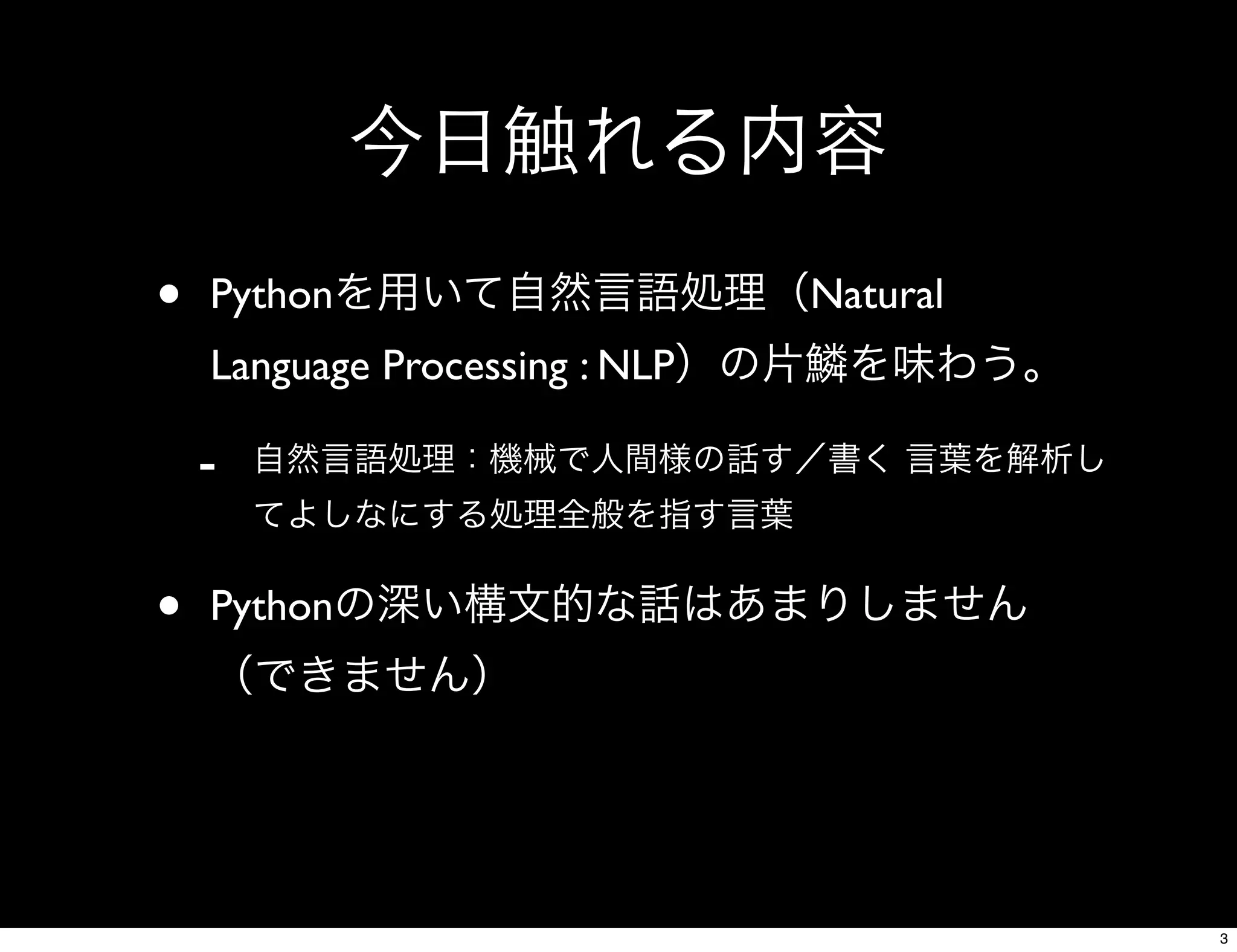 今日触れる内容
• Pythonを用いて自然言語処理（Natural
Language Processing : NLP）の片鱗を味わう。
- 自然言語処理：機械で人間様の話す／書く 言葉を解析し
てよしなにする処理全般を指す言葉
• Pythonの深い構文的な話はあまりしません
（できません）
3
 