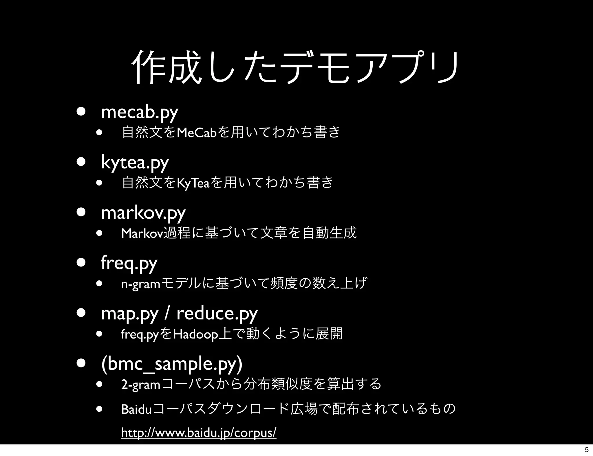 作成したデモアプリ
• mecab.py
• 自然文をMeCabを用いてわかち書き
• kytea.py
• 自然文をKyTeaを用いてわかち書き
• markov.py
• Markov過程に基づいて文章を自動生成
• freq.py
• n-gramモデルに基づいて頻度の数え上げ
• map.py / reduce.py
• freq.pyをHadoop上で動くように展開
• (bmc_sample.py)
• 2-gramコーパスから分布類似度を算出する
• Baiduコーパスダウンロード広場で配布されているもの
http://www.baidu.jp/corpus/
5
 