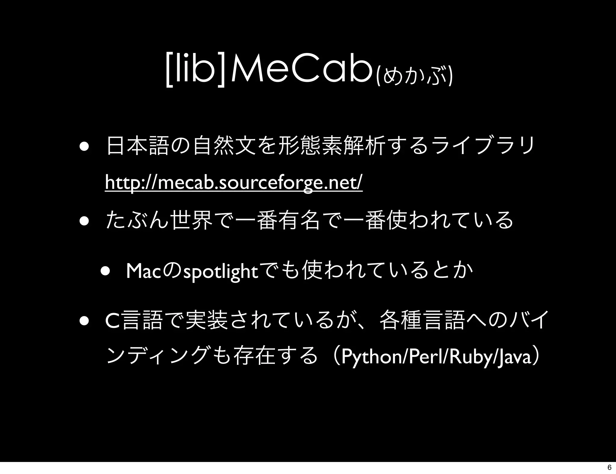 [lib]MeCab(めかぶ)
• 日本語の自然文を形態素解析するライブラリ
http://mecab.sourceforge.net/
• たぶん世界で一番有名で一番使われている
• Macのspotlightでも使われているとか
• C言語で実装されているが、各種言語へのバイ
ンディングも存在する（Python/Perl/Ruby/Java）
6
 