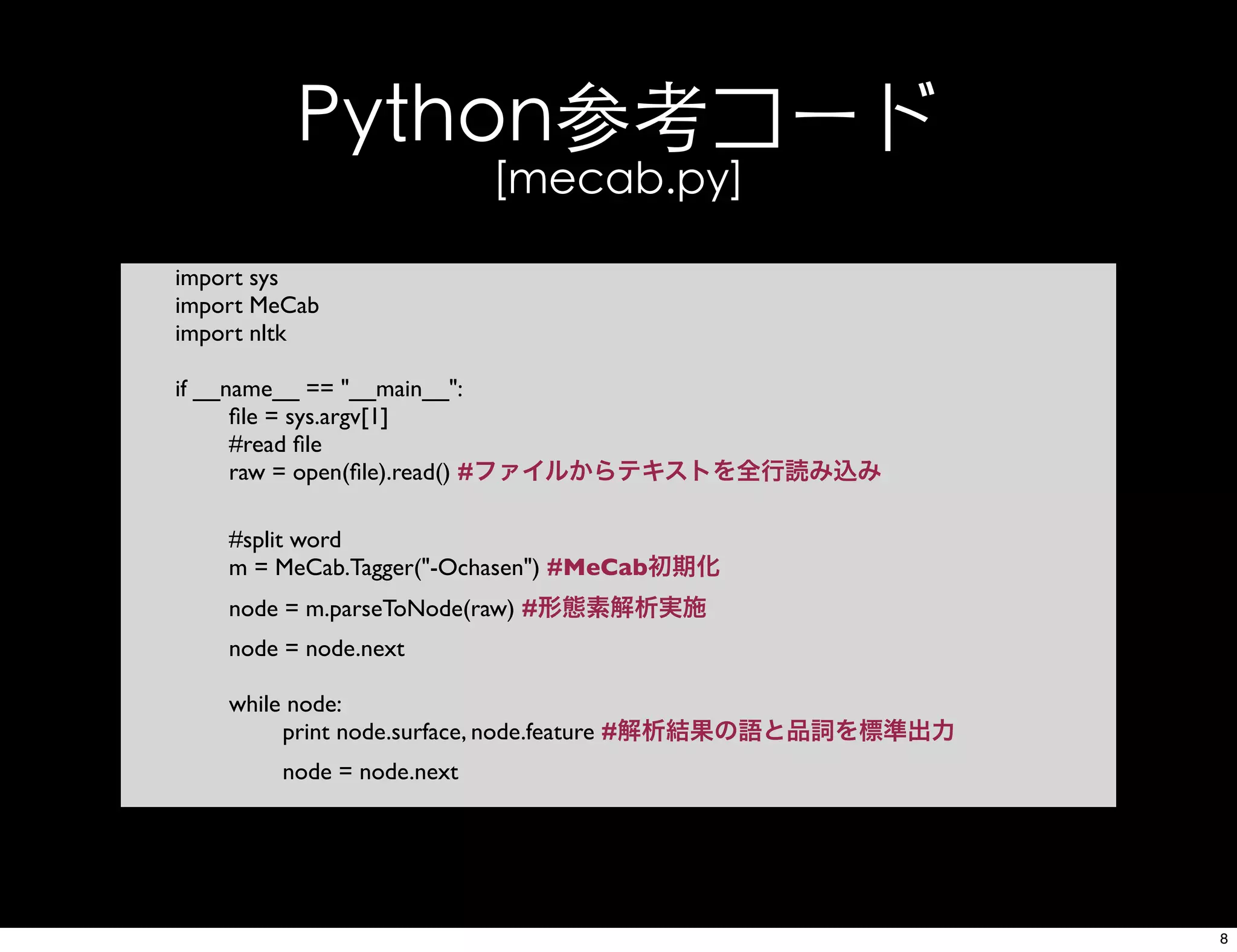 Python参考コード
[mecab.py]
import sys
import MeCab
import nltk
if __name__ == "__main__":
ﬁle = sys.argv[1]
#read ﬁle
raw = open(ﬁle).read() #ファイルからテキストを全行読み込み
#split word
m = MeCab.Tagger("-Ochasen") #MeCab初期化
node = m.parseToNode(raw) #形態素解析実施
node = node.next
while node:
print node.surface, node.feature #解析結果の語と品詞を標準出力
node = node.next
8
 