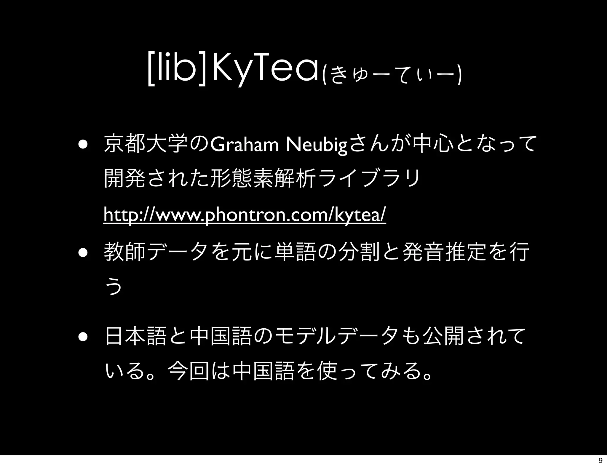 [lib]KyTea(きゅーてぃー)
• 京都大学のGraham Neubigさんが中心となって
開発された形態素解析ライブラリ
http://www.phontron.com/kytea/
• 教師データを元に単語の分割と発音推定を行
う
• 日本語と中国語のモデルデータも公開されて
いる。今回は中国語を使ってみる。
9
 