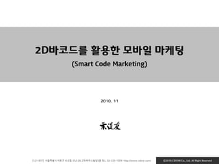 [121-837] 서울특별시 마포구 서교동 352-28 고두하우스빌딩5층 TEL. 02-325-1009 http://www.cidow.com/ Ⓒ2010 CiDOW Co., Ltd. All Right Reserved
2D바코드를 활용한 모바일 마케팅
(Smart Code Marketing)
2010. 11
 