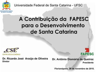 Universidade Federal de Santa Catarina - UFSC



             A Contribuição da FAPESC
              para o Desenvolvimento
                 de Santa Catarina



Dr. Ricardo José Araújo de Oliveira   Dr. Antônio Diomário de Queiroz
Diretor
                                                                 Presidente

                                       Florianópolis, 26 de novembro de 2010.
 