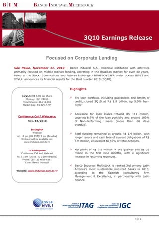 3Q10 Earnings Release


                           Focused on Corporate Lending
São Paulo, November 11, 2010 – Banco Indusval S.A., financial institution with activities
primarily focused on middle market lending, operating in the Brazilian market for over 40 years,
listed at the Stock, Commodities and Futures Exchange - BM&FBOVESPA under tickers IDVL3 and
IDVL4, announces its financial results for the third quarter 2010 (3Q10).


                                        Highlights

      IDVL4: R$ 8.00 per share
        Closing: 11/11/2010
                                          The loan portfolio, including guarantees and letters of
      Total Shares: 41,212,984            credit, closed 3Q10 at R$ 1.8 billion, up 5.0% from
      Market Cap: R$ 329.7 MM             3Q09.


                                          Allowance for loan losses totaled R$ 112 million,
  Conference Call/ Webcasts:              covering 6.6% of the loan portfolio and around 180%
           Nov. 12/2010                   of Non-Performing Loans (more than 60 days
                                          overdue).
              In English
               Webcast
                                          Total funding remained at around R$ 1.9 billion, with
  At: 12 pm (US EST)/ 3 pm (Brasília)
                                          longer tenors and cash free of current obligations of R$
      Webcast will be available on:
        www.indusval.com.br/ir            679 million, equivalent to 46% of total deposits.


           In Portuguese                  Net profit of R$ 7.5 million in the quarter and R$ 23
     Conference Call and Webcast          million in the first nine months, with a significant
 At: 11 am (US EST) / 2 pm (Brasília)     increase in recurring revenues.
      Phone: (55 11) 4688-6361
        Code: Banco Indusval
                                          Banco Indusval Multistock is ranked 3rd among Latin
                                          America’s most sustainable midsized banks in 2010,
 Website: www.indusval.com.br/ir
                                          according  to   the    Spanish    consultancy  firm
                                          Management & Excellence, in partnership with Latin
                                          Finance.




                                                                                       1/19
 