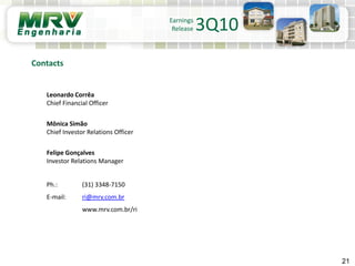 Leonardo Corrêa
Chief Financial Officer
Mônica Simão
Chief Investor Relations Officer
Felipe Gonçalves
Investor Relations Manager
Ph.: (31) 3348-7150
E-mail: ri@mrv.com.br
www.mrv.com.br/ri
21
Contacts
Earnings
Release 3Q10
 