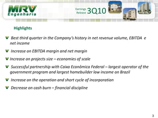 3
Earnings
Release 3Q10
Best third quarter in the Company’s history in net revenue volume, EBITDA e
net income
Increase on EBITDA margin and net margin
Increase on projects size – economies of scale
Successful partnership with Caixa Econômica Federal – largest operator of the
government program and largest homebuilder low income on Brazil
Increase on the operation and short cycle of incorporation
Decrease on cash burn – financial discipline
Highlights
 