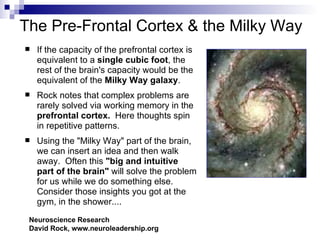 The Pre-Frontal Cortex & the Milky Way
   If the capacity of the prefrontal cortex is
    equivalent to a single cubic foot, the
    rest of the brain's capacity would be the
    equivalent of the Milky Way galaxy.
   Rock notes that complex problems are
    rarely solved via working memory in the
    prefrontal cortex. Here thoughts spin
    in repetitive patterns.
   Using the "Milky Way" part of the brain,
    we can insert an idea and then walk
    away. Often this "big and intuitive
    part of the brain" will solve the problem
    for us while we do something else.
    Consider those insights you got at the
    gym, in the shower....
 Neuroscience Research
 David Rock, www.neuroleadership.org
 