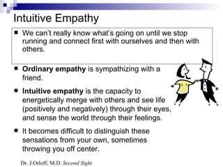 Intuitive Empathy
   We can’t really know what’s going on until we stop
    running and connect first with ourselves and then with
    others.

   Ordinary empathy is sympathizing with a
    friend.
   Intuitive empathy is the capacity to
    energetically merge with others and see life
    (positively and negatively) through their eyes,
    and sense the world through their feelings.
   It becomes difficult to distinguish these
    sensations from your own, sometimes
    throwing you off center.
    Dr. J.Orloff, M.D. Second Sight
 