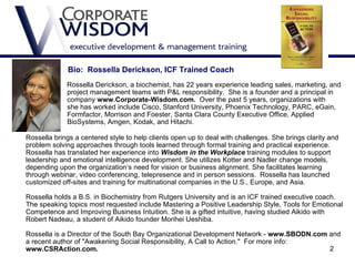 Bio: Rossella Derickson, ICF Trained Coach
             Rossella Derickson, a biochemist, has 22 years experience leading sales, marketing, and
             project management teams with P&L responsibility. She is a founder and a principal in
the          company www.Corporate-Wisdom.com. Over the past 5 years, organizations with
which        she has worked include Cisco, Stanford University, Phoenix Technology, PARC, eGain,
             Formfactor, Morrison and Foester, Santa Clara County Executive Office, Applied
             BioSystems, Amgen, Kodak, and Hitachi.

Rossella brings a centered style to help clients open up to deal with challenges. She brings clarity and
problem solving approaches through tools learned through formal training and practical experience.
Rossella has translated her experience into Wisdom in the Workplace training modules to support
leadership and emotional intelligence development. She utilizes Kotter and Nadler change models,
depending upon the organization’s need for vision or business alignment. She facilitates learning
through webinar, video conferencing, telepresence and in person sessions. Rossella has launched
customized off-sites and training for multinational companies in the U.S., Europe, and Asia.

Rossella holds a B.S. in Biochemistry from Rutgers University and is an ICF trained executive coach.
The speaking topics most requested include Mastering a Positive Leadership Style, Tools for Emotional
Competence and Improving Business Intuition. She is a gifted intuitive, having studied Aikido with
Robert Nadeau, a student of Aikido founder Morihei Ueshiba.

Rossella is a Director of the South Bay Organizational Development Network - www.SBODN.com and
a recent author of "Awakening Social Responsibility, A Call to Action." For more info:
www.CSRAction.com.                                                                         2
 