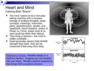 Heart and Mind
Calming Both "Brains"
   The mind “seems to be a non-stop
    talking machine with a constant
    barrage of endless thoughts, ideas,
    concepts, meanings, memories,
    plans, apprehensions, doubts, and
    repetitions. David Hawkins, author of
    Power vs. Force, states most of us
    want anything rather than silence.
   “One thing is obvious – the mind is
    totally unreliable…
   Heart generates electric field 40-60X
    stronger than brain. And can be
    measured 8 feet away from body.


Reflective Practice: Breathe deeply in a
rhythmic fashion. Imagine you can breathe
into your heart. Recall a positive experience
that brings forth a positive emotion.
 