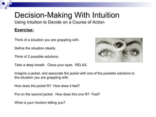 Decision-Making With Intuition
Using Intuition to Decide on a Course of Action
Exercise:

Think of a situation you are grappling with.

Define the situation clearly.

Think of 2 possible solutions.

Take a deep breath. Close your eyes. RELAX.

Imagine a jacket, and associate the jacket with one of the possible solutions to
the situation you are grappling with.

How does the jacket fit? How does it feel?

Put on the second jacket. How does this one fit? Feel?

What is your intuition telling you?
 