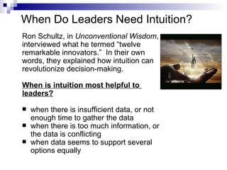 When Do Leaders Need Intuition?
Ron Schultz, in Unconventional Wisdom,
interviewed what he termed “twelve
remarkable innovators.” In their own
words, they explained how intuition can
revolutionize decision-making.

When is intuition most helpful to
leaders?

   when there is insufficient data, or not
    enough time to gather the data
   when there is too much information, or
    the data is conflicting
   when data seems to support several
    options equally
 