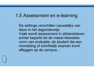 De settings verschillen nauwelijks van
deze in het dagonderwijs.
Vaak wordt assessment in afstandsleren
echter beperkt tot de meest klassieke
vorm van evaluatie: de student die een
mondeling of schriftelijk examen komt
afleggen op de campus…
1.5 Assessment en e-learning
 