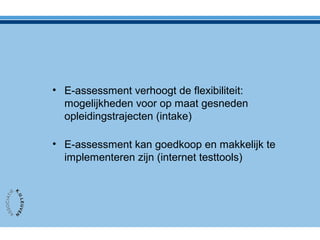 • E-assessment verhoogt de flexibiliteit:
mogelijkheden voor op maat gesneden
opleidingstrajecten (intake)
• E-assessment kan goedkoop en makkelijk te
implementeren zijn (internet testtools)
 