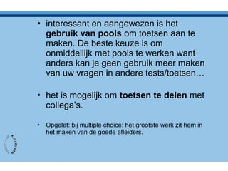 • interessant en aangewezen is het
gebruik van pools om toetsen aan te
maken. De beste keuze is om
onmiddellijk met pools te werken want
anders kan je geen gebruik meer maken
van uw vragen in andere tests/toetsen…
• het is mogelijk om toetsen te delen met
collega’s.
• Opgelet: bij multiple choice: het grootste werk zit hem in
het maken van de goede afleiders.
 