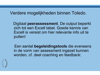 Verdere mogelijkheden binnen Toledo.
Digitaal peerassessment. De output beperkt
zich tot een Excell tabel. Goede kennis van
Excell is vereist om hier relevante info uit te
putten!
Een aantal begeleidingstools die eveneens
in de vorm van assessment ingezet kunnen
worden, cf. deel coaching en feedback:
 