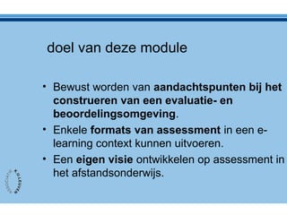 doel van deze module
• Bewust worden van aandachtspunten bij het
construeren van een evaluatie- en
beoordelingsomgeving.
• Enkele formats van assessment in een e-
learning context kunnen uitvoeren.
• Een eigen visie ontwikkelen op assessment in
het afstandsonderwijs.
 