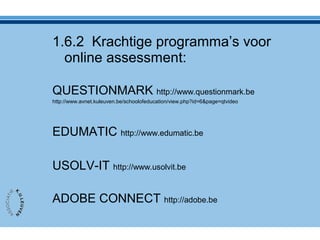 1.6.2 Krachtige programma’s voor
online assessment:
QUESTIONMARK http://www.questionmark.be
http://www.avnet.kuleuven.be/schoolofeducation/view.php?id=6&page=qtvideo
EDUMATIC http://www.edumatic.be
USOLV-IT http://www.usolvit.be
ADOBE CONNECT http://adobe.be
 